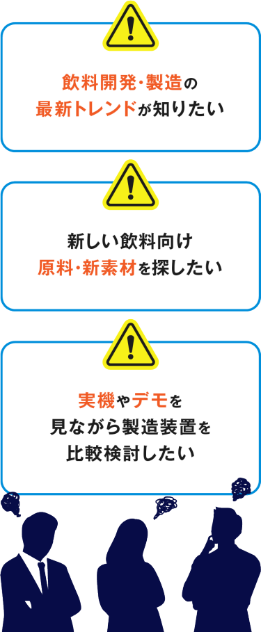 飲料開発・製造の 最新トレンドが知りたい　新しい飲料向け 原料・新素材を探したい　実機やデモを 見ながら製造装置を 比較検討したい