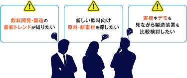 飲料開発・製造の 最新トレンドが知りたい　新しい飲料向け 原料・新素材を探したい　実機やデモを 見ながら製造装置を 比較検討したい