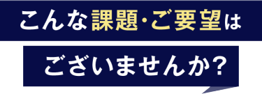 こんな課題・ご要望はございませんか？