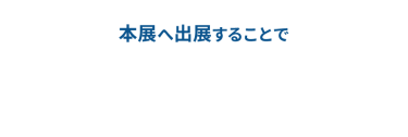 本展へ出展することで、新規リード獲得から商談・受注まで効率的に実現できます。