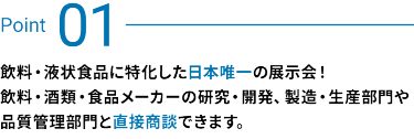 Point 01：飲料・酒類・食品メーカーの研究・開発、製造・生産部門や品質管理部門と直接商談できます。