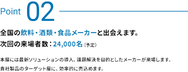 Point 02：全国の飲料・酒類・食品メーカーと出会えます。次回の来場者数：24,000名 (予定)