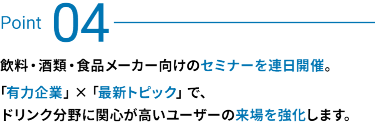 Point 03：飲料・酒類・食品メーカー向けのセミナーを連日開催。有力企業×最新トピックで、ドリンク分野に関心が高いユーザーの来場を強化します。