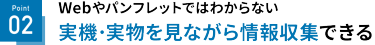 Point 02 実機・実物を見ながら情報収集できる