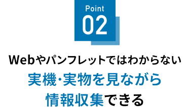 Point 02 実機・実物を見ながら情報収集できる