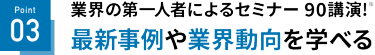 Point 03 最新事例や業界動向を学べる