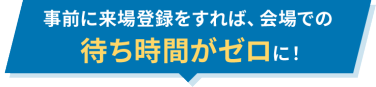 事前に来場登録をすれば、会場での待ち時間がゼロに！