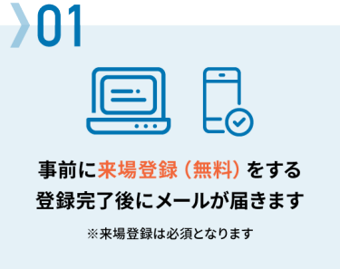 01 事前に来場登録（無料）をする → 登録完了後にメールが届きます