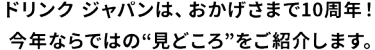 ドリンク ジャパンは、おかげさまで10周年！今年ならではの”見どころ”をご紹介します。