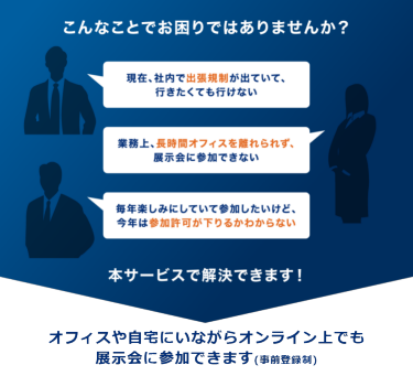 こんなことでお困りではありませんか? 現在、社内で出張規制が出ていて、 行きたくても行けない 業務上、長時間オフィスを離れられず、 展示会に参加できない 毎年楽しみにしていて参加したいけど、 今年は参加許可が下りるかわからない 本サービスで解決できます!